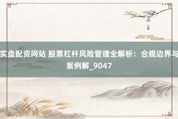 实盘配资网站 股票杠杆风险管理全解析：合规边界与案例解_9047