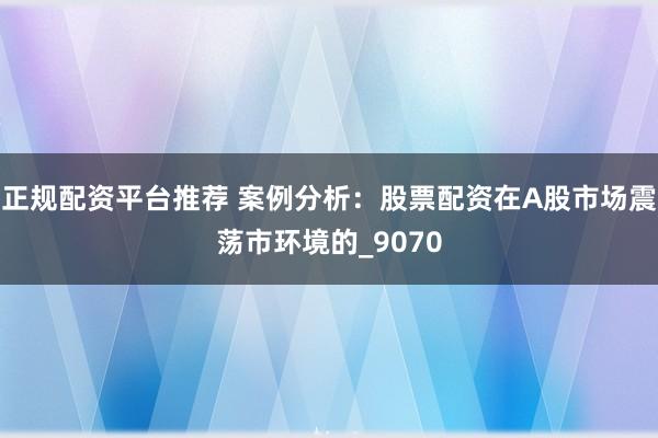 正规配资平台推荐 案例分析：股票配资在A股市场震荡市环境的_9070