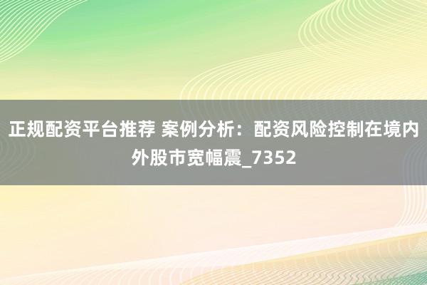 正规配资平台推荐 案例分析：配资风险控制在境内外股市宽幅震_7352