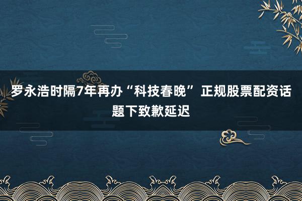 罗永浩时隔7年再办“科技春晚” 正规股票配资话题下致歉延迟