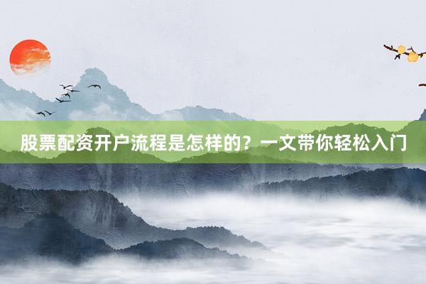 股票配资开户流程是怎样的？一文带你轻松入门
