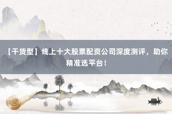 【干货型】线上十大股票配资公司深度测评，助你精准选平台！