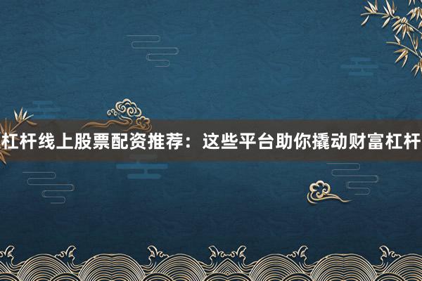 杠杆线上股票配资推荐：这些平台助你撬动财富杠杆