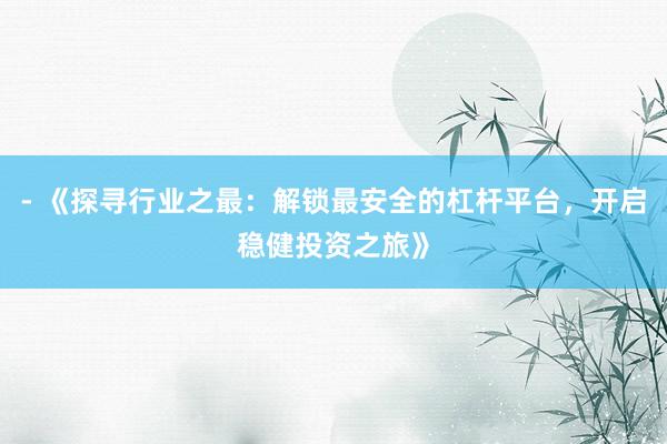 - 《探寻行业之最：解锁最安全的杠杆平台，开启稳健投资之旅》