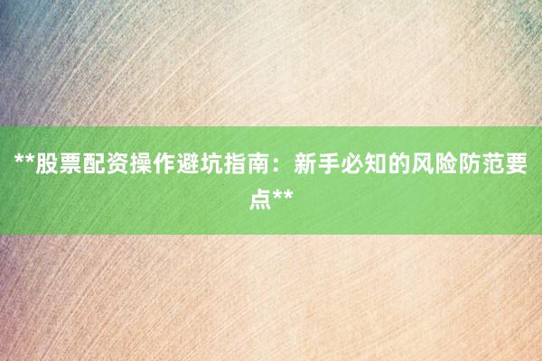 **股票配资操作避坑指南:新手必知的风险防范要点**