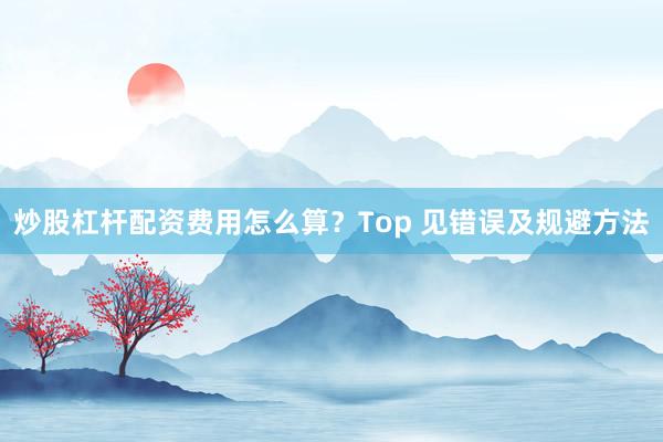 炒股杠杆配资费用怎么算？Top 见错误及规避方法