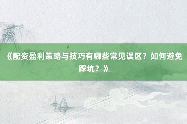 《配资盈利策略与技巧有哪些常见误区？如何避免踩坑？》