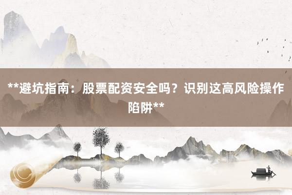 **避坑指南:股票配资安全吗?识别这高风险操作陷阱**