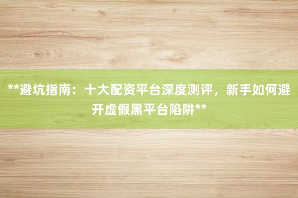 **避坑指南：十大配资平台深度测评，新手如何避开虚假黑平台陷阱**