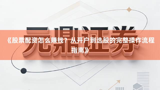 《股票配资怎么赚钱？从开户到选股的完整操作流程指南》