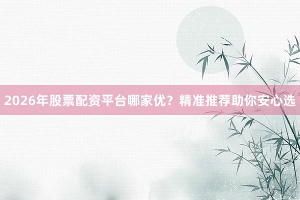 2026年股票配资平台哪家优？精准推荐助你安心选