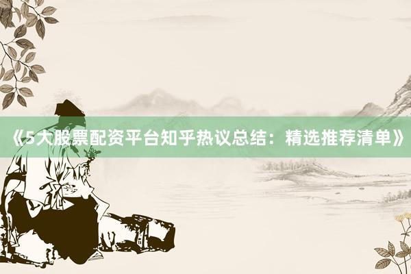 《5大股票配资平台知乎热议总结：精选推荐清单》