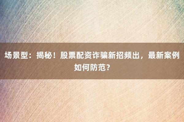 场景型：揭秘！股票配资诈骗新招频出，最新案例如何防范？