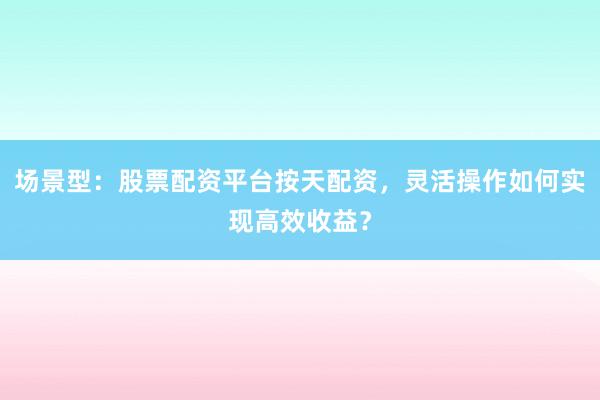 场景型：股票配资平台按天配资，灵活操作如何实现高效收益？