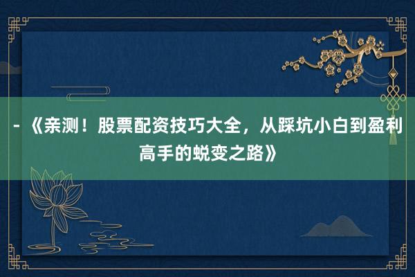 - 《亲测！股票配资技巧大全，从踩坑小白到盈利高手的蜕变之路》