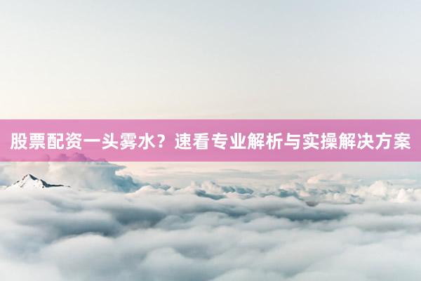 股票配资一头雾水？速看专业解析与实操解决方案