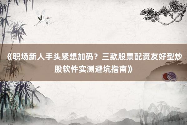 《职场新人手头紧想加码？三款股票配资友好型炒股软件实测避坑指南》