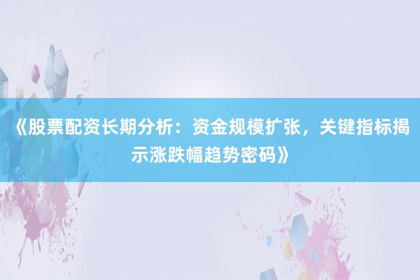 《股票配资长期分析：资金规模扩张，关键指标揭示涨跌幅趋势密码》