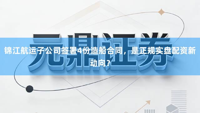 锦江航运子公司签署4份造船合同，是正规实盘配资新动向？