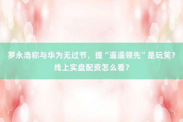 罗永浩称与华为无过节,提“遥遥领先”是玩笑?线上实盘配资怎么看?