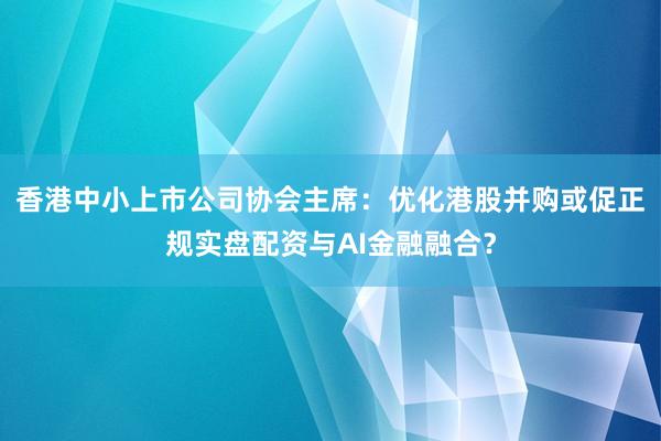 香港中小上市公司协会主席：优化港股并购或促正规实盘配资与AI金融融合？