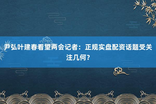 尹弘叶建春看望两会记者：正规实盘配资话题受关注几何？