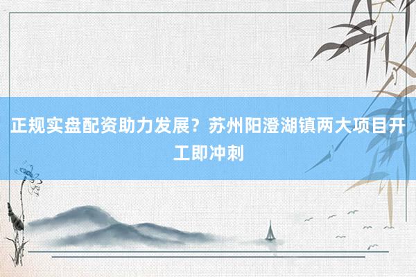 正规实盘配资助力发展？苏州阳澄湖镇两大项目开工即冲刺
