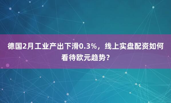 德国2月工业产出下滑0.3%,线上实盘配资如何看待欧元趋势?