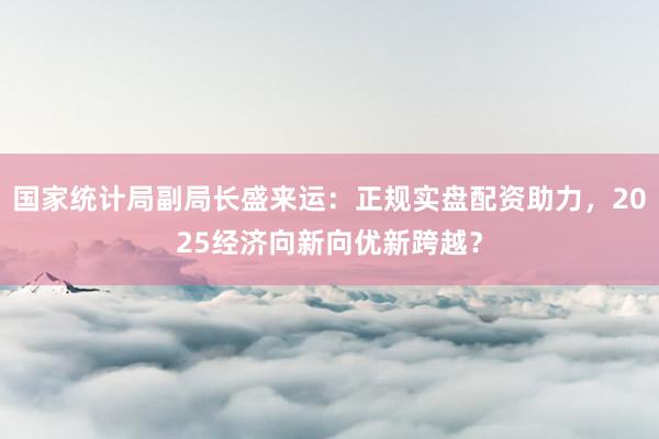 国家统计局副局长盛来运:正规实盘配资助力,2025经济向新向优新跨越?