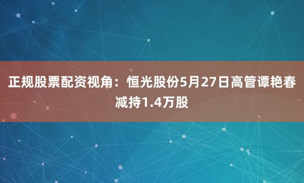 正规股票配资视角：恒光股份5月27日高管谭艳春减持1.4万股
