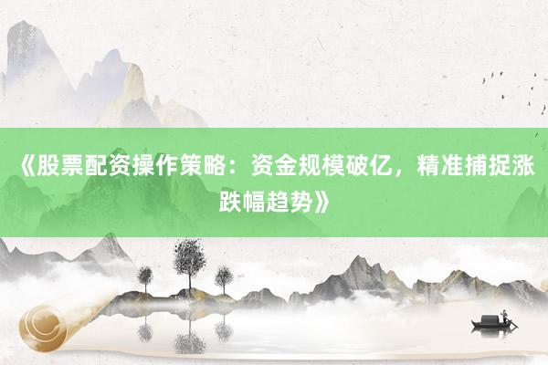 《股票配资操作策略:资金规模破亿,精准捕捉涨跌幅趋势》