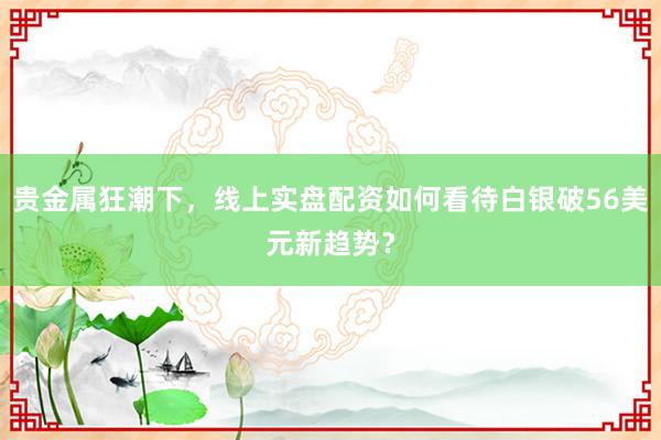 贵金属狂潮下，线上实盘配资如何看待白银破56美元新趋势？