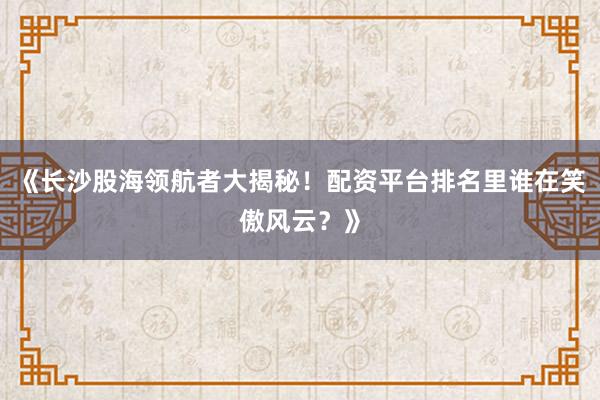 《长沙股海领航者大揭秘!配资平台排名里谁在笑傲风云?》