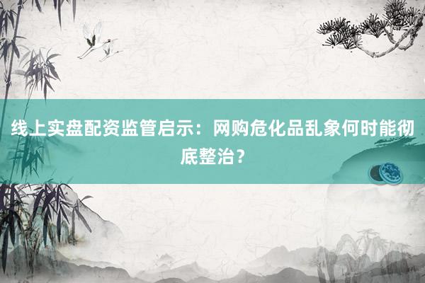 线上实盘配资监管启示:网购危化品乱象何时能彻底整治?