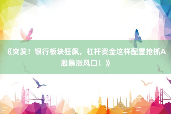 《突发！银行板块狂飙，杠杆资金这样配置抢抓A股暴涨风口！》