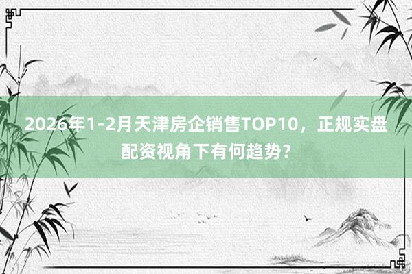 2026年1-2月天津房企销售TOP10,正规实盘配资视角下有何趋势?