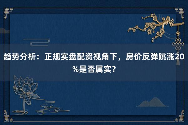 趋势分析:正规实盘配资视角下,房价反弹跳涨20%是否属实?