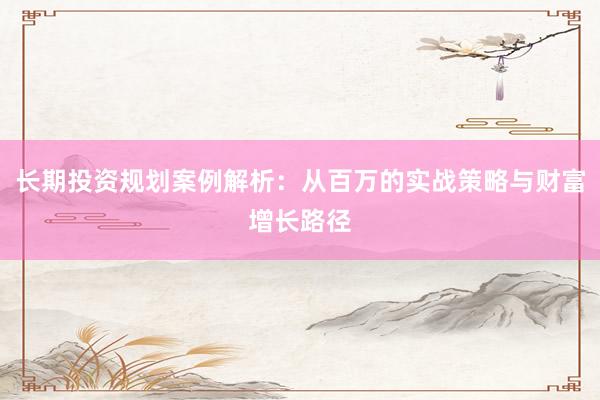 长期投资规划案例解析：从百万的实战策略与财富增长路径
