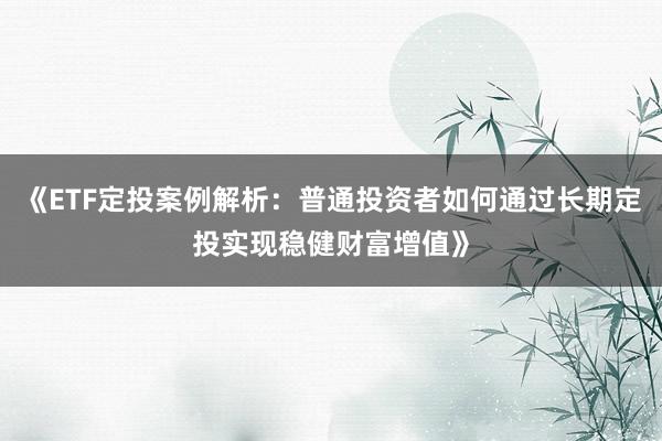 《ETF定投案例解析：普通投资者如何通过长期定投实现稳健财富增值》
