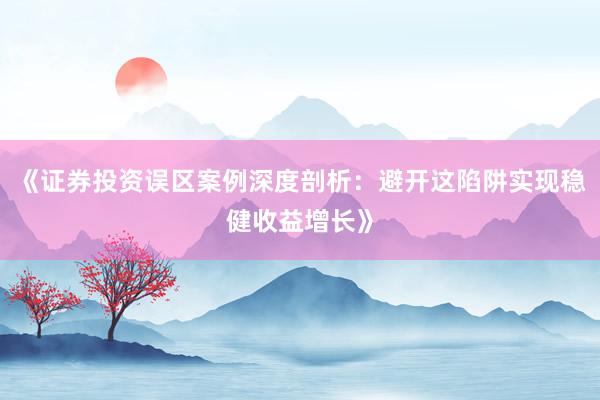 《证券投资误区案例深度剖析：避开这陷阱实现稳健收益增长》