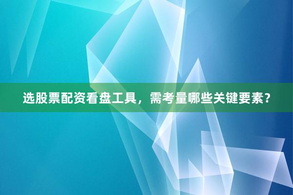 选股票配资看盘工具，需考量哪些关键要素？