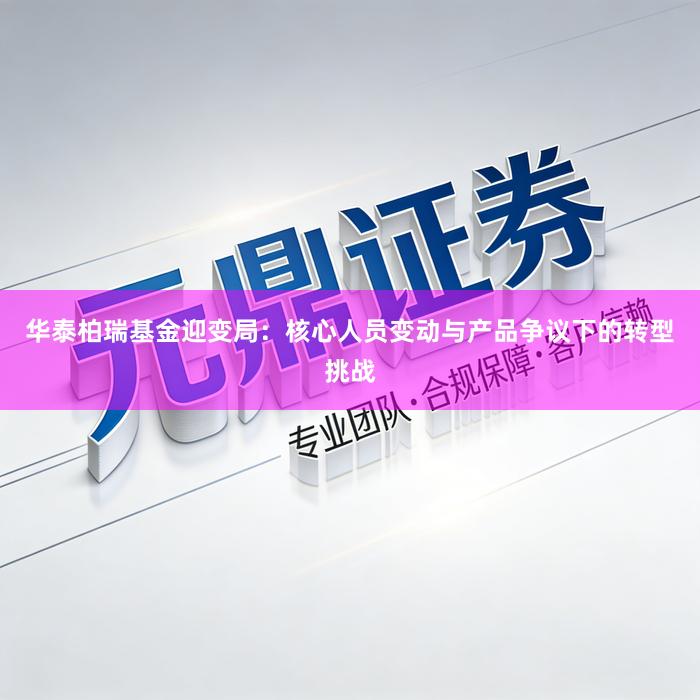 华泰柏瑞基金迎变局：核心人员变动与产品争议下的转型挑战