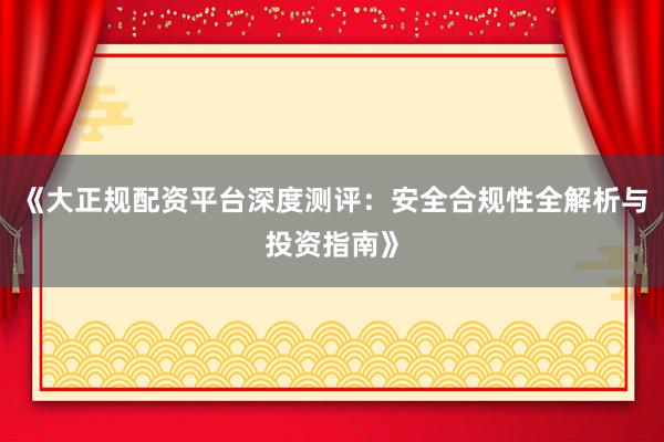 《大正规配资平台深度测评：安全合规性全解析与投资指南》