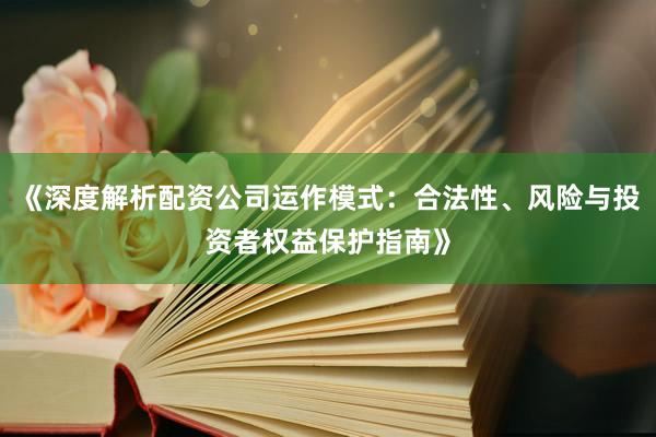 《深度解析配资公司运作模式：合法性、风险与投资者权益保护指南》