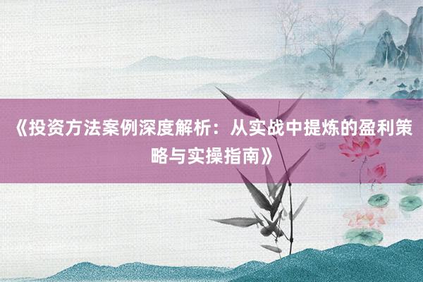 《投资方法案例深度解析：从实战中提炼的盈利策略与实操指南》