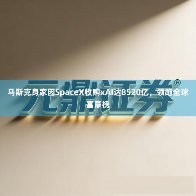 马斯克身家因SpaceX收购xAI达8520亿，领跑全球富豪榜