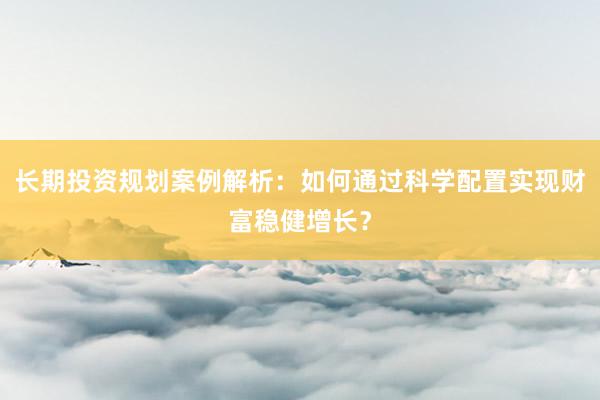 长期投资规划案例解析：如何通过科学配置实现财富稳健增长？