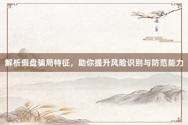 解析假盘骗局特征，助你提升风险识别与防范能力
