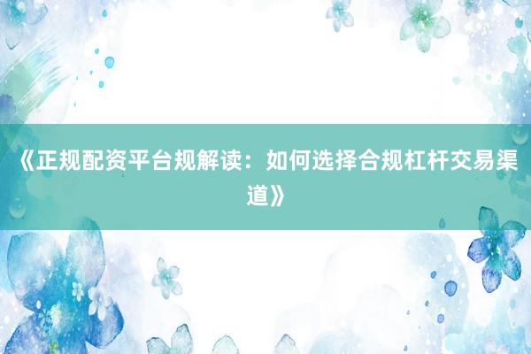 《正规配资平台规解读：如何选择合规杠杆交易渠道》