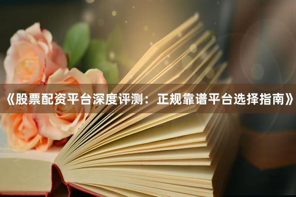《股票配资平台深度评测：正规靠谱平台选择指南》